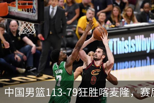 中国男篮113-79狂胜喀麦隆，赛后球员表现评分：3满分4耀眼 3合格