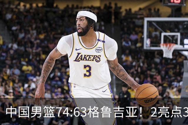 中国男篮74:63格鲁吉亚！2亮点3不足，靠2后卫撑场面，进攻出问题