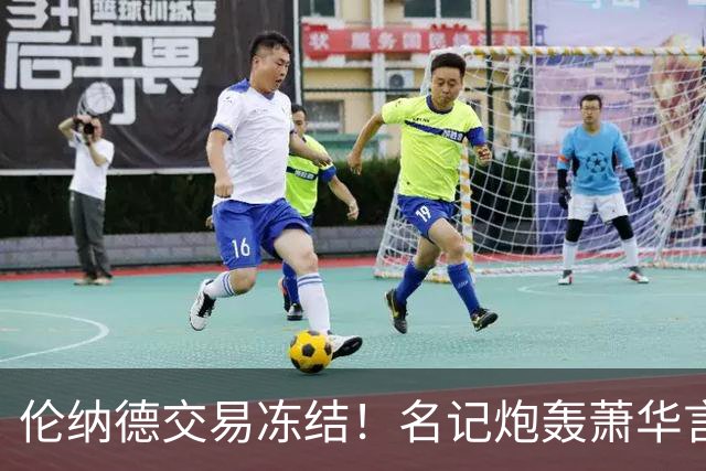 伦纳德交易冻结！名记炮轰萧华言行矛盾