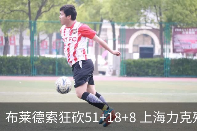 布莱德索狂砍51+18+8 上海力克残阵肯帝亚