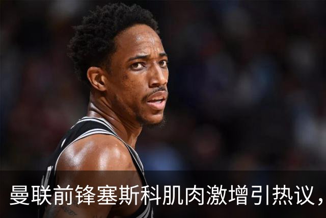 曼联前锋塞斯科肌肉激增引热议，球迷期待其新赛季进球爆发