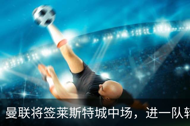 曼联将签莱斯特城中场，进一队转会费低于1000万！其愿拒绝阿森纳