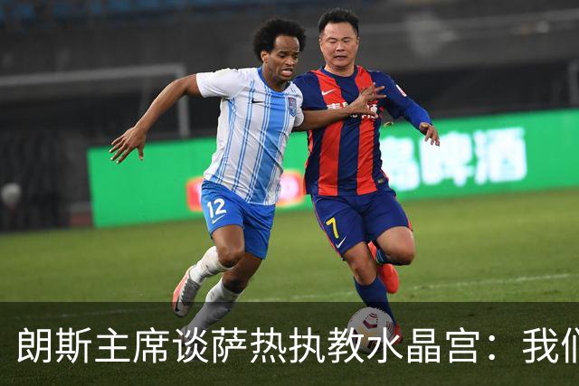 朗斯主席谈萨热执教水晶宫：我们就像跳板 愿大家都有光明的未来