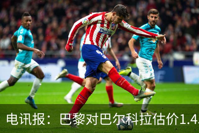 电讯报：巴黎对巴尔科拉估价1.45亿镑，并认为这一价格合理