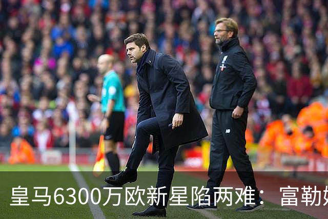 皇马6300万欧新星陷两难：富勒姆想租借加买断，伯纳乌拒绝放走长期资产